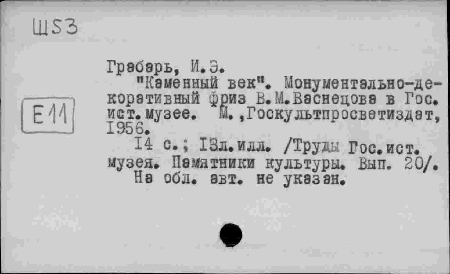 ﻿Грабарь, И. З.
"Каменный век". Монументально-декоративный фриз В.М.В8СНЄЦ0Б8 В ГОС. ист. музее, Й. ,Госкультпросветиздат, 1956.
14 с.; 13л.илл. /Труды Гос.ист. музея. Памятники культуры. Вып. 20/.
На обл. авт. не указан.